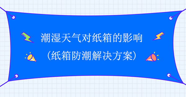 潮湿天气对纸箱的影响(纸箱防潮解决方案)